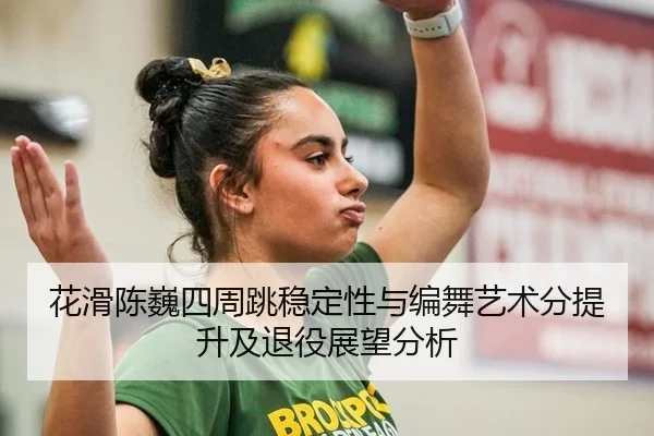 花滑陈巍四周跳稳定性与编舞艺术分提升及退役展望分析